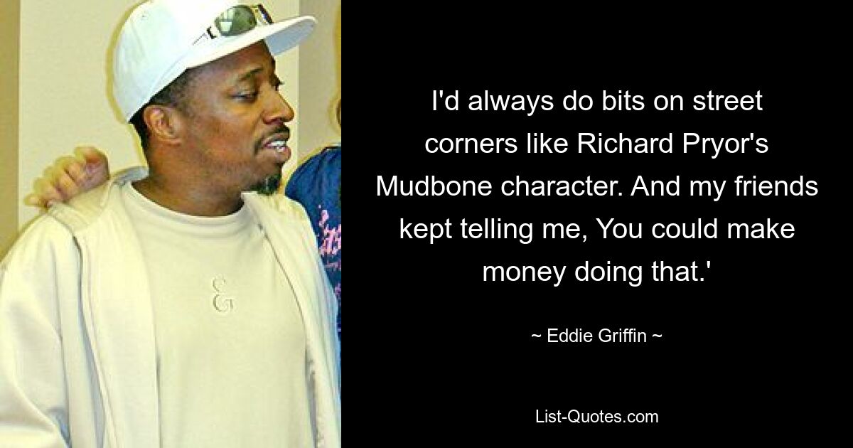 I'd always do bits on street corners like Richard Pryor's Mudbone character. And my friends kept telling me, You could make money doing that.' — © Eddie Griffin