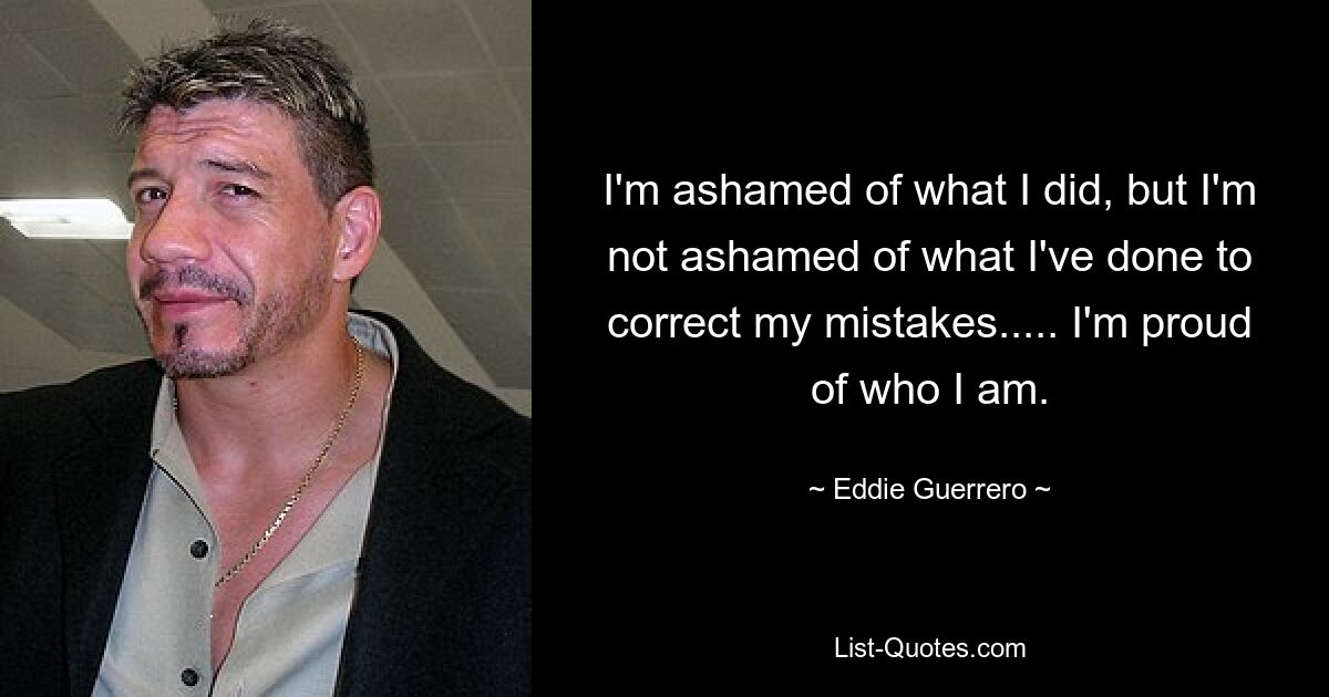 I'm ashamed of what I did, but I'm not ashamed of what I've done to correct my mistakes..... I'm proud of who I am. — © Eddie Guerrero