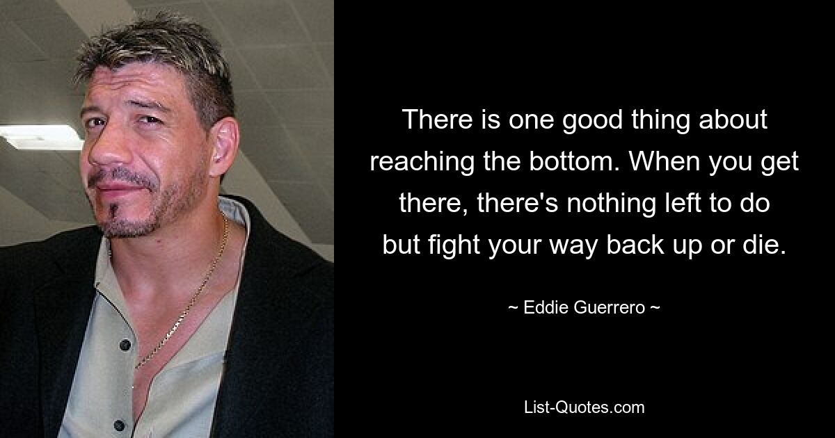 There is one good thing about reaching the bottom. When you get there, there's nothing left to do but fight your way back up or die. — © Eddie Guerrero