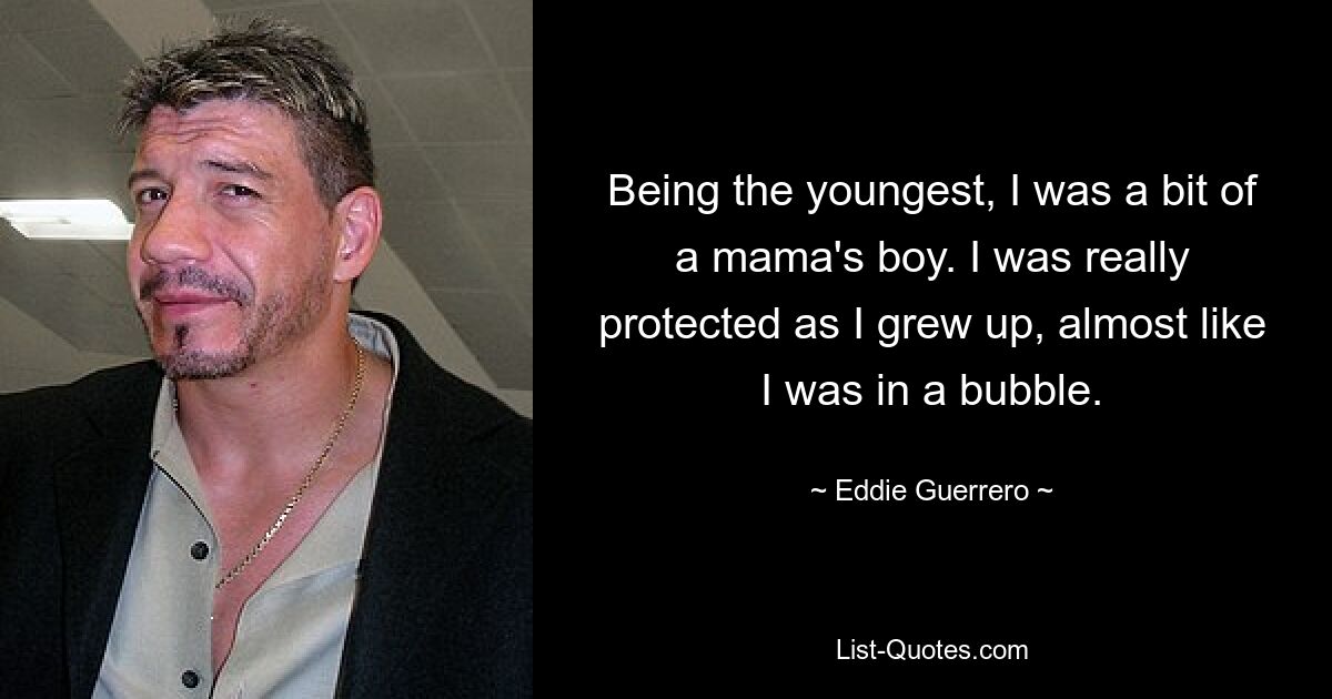 Being the youngest, I was a bit of a mama's boy. I was really protected as I grew up, almost like I was in a bubble. — © Eddie Guerrero