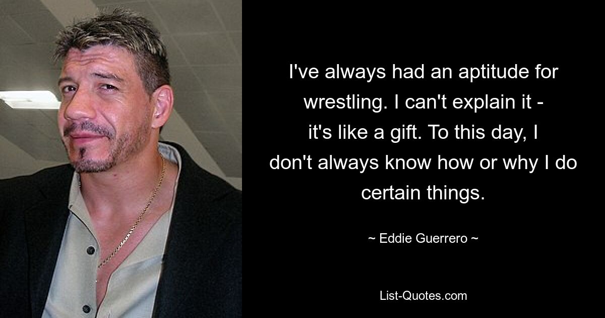 I've always had an aptitude for wrestling. I can't explain it - it's like a gift. To this day, I don't always know how or why I do certain things. — © Eddie Guerrero