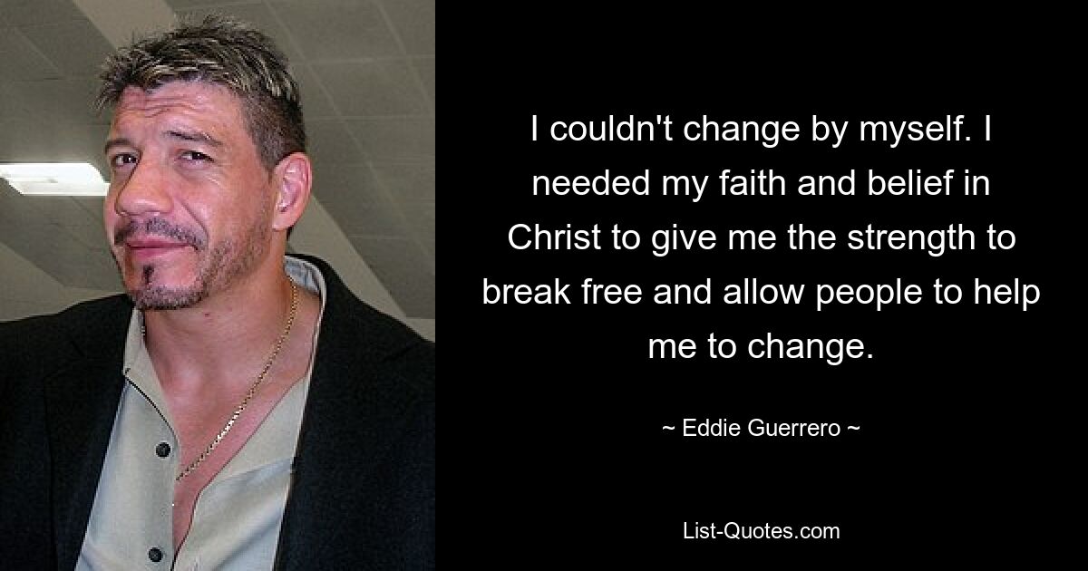 I couldn't change by myself. I needed my faith and belief in Christ to give me the strength to break free and allow people to help me to change. — © Eddie Guerrero