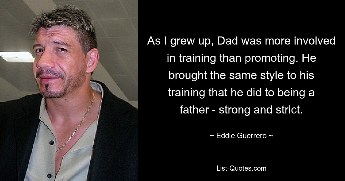 As I grew up, Dad was more involved in training than promoting. He brought the same style to his training that he did to being a father - strong and strict. — © Eddie Guerrero