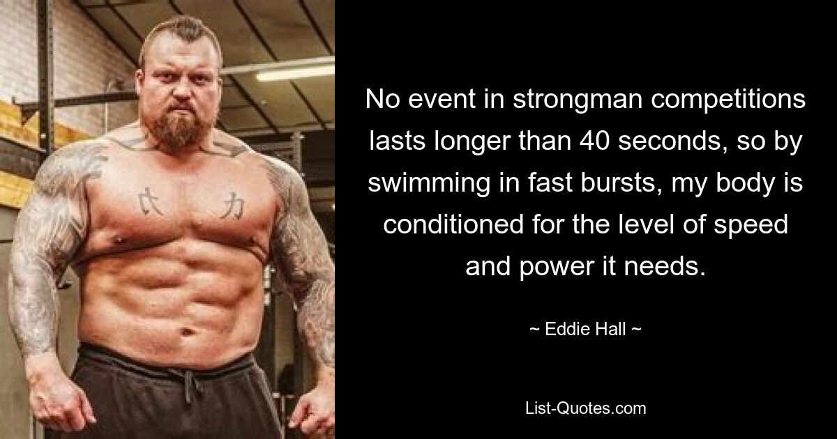 No event in strongman competitions lasts longer than 40 seconds, so by swimming in fast bursts, my body is conditioned for the level of speed and power it needs. — © Eddie Hall