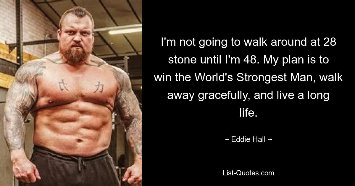 I'm not going to walk around at 28 stone until I'm 48. My plan is to win the World's Strongest Man, walk away gracefully, and live a long life. — © Eddie Hall