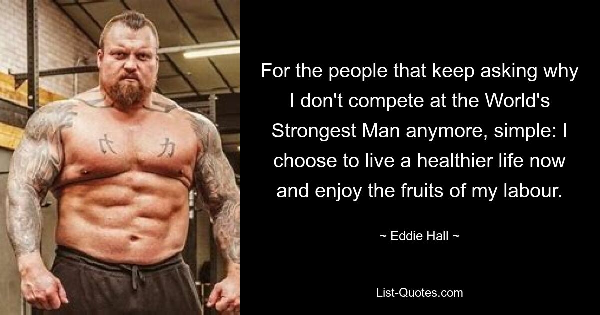 For the people that keep asking why I don't compete at the World's Strongest Man anymore, simple: I choose to live a healthier life now and enjoy the fruits of my labour. — © Eddie Hall