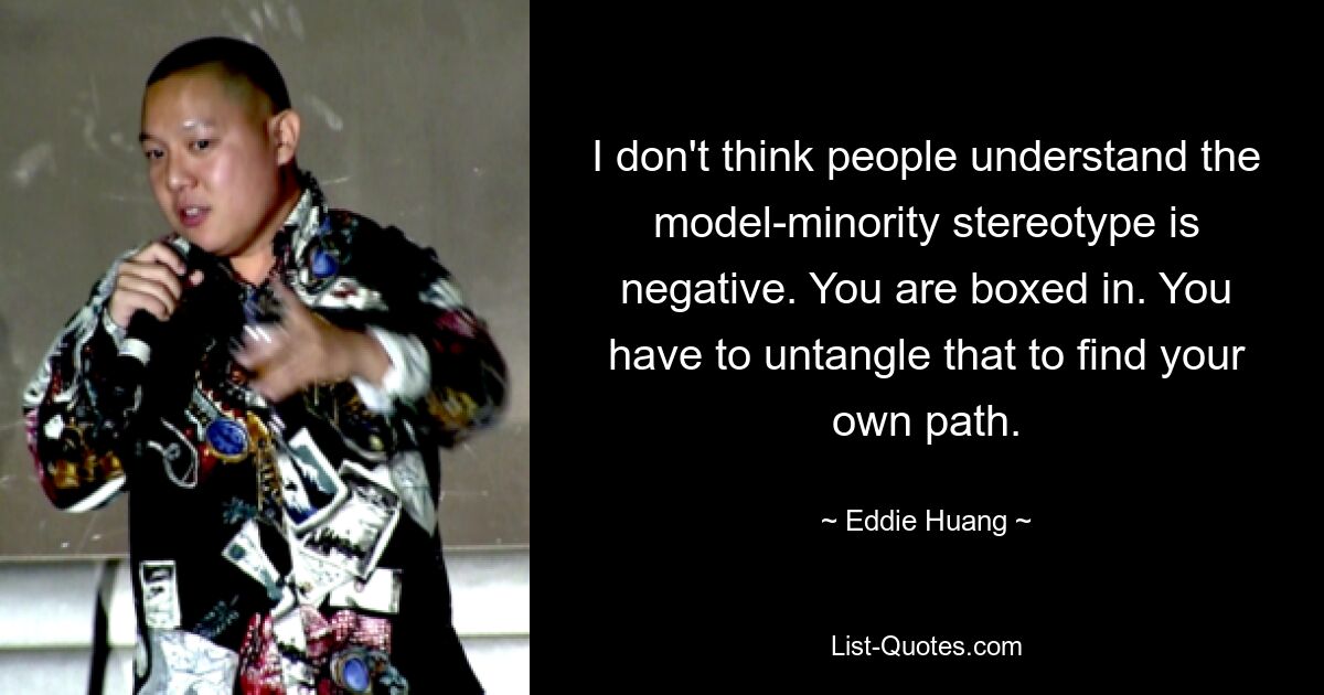 I don't think people understand the model-minority stereotype is negative. You are boxed in. You have to untangle that to find your own path. — © Eddie Huang