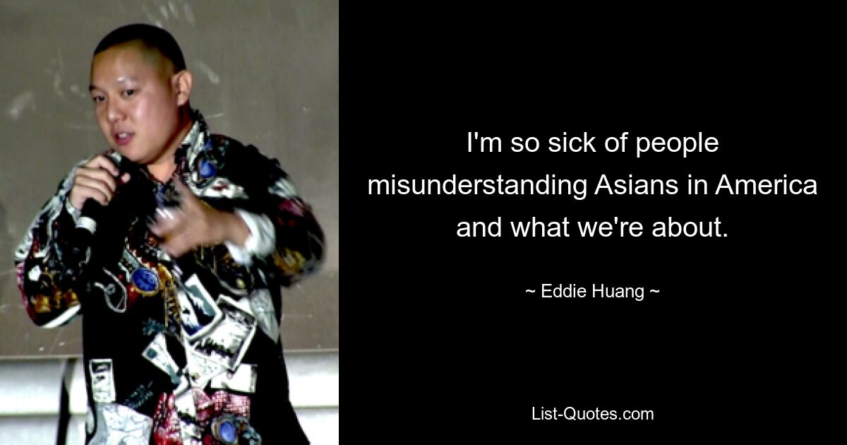 I'm so sick of people misunderstanding Asians in America and what we're about. — © Eddie Huang