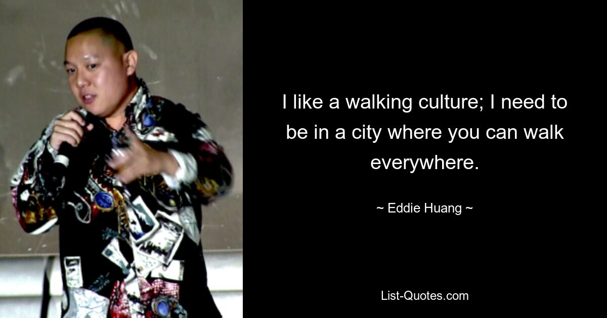 I like a walking culture; I need to be in a city where you can walk everywhere. — © Eddie Huang