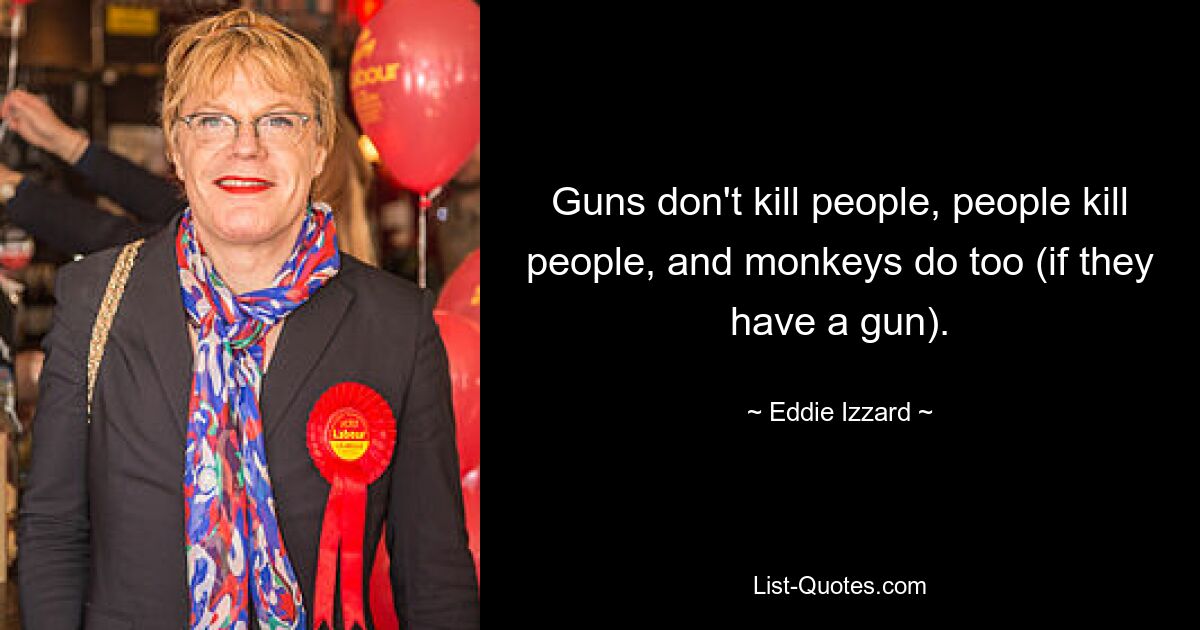 Guns don't kill people, people kill people, and monkeys do too (if they have a gun). — © Eddie Izzard