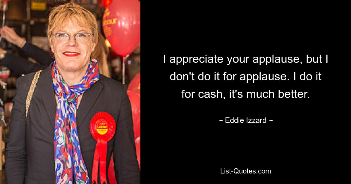 I appreciate your applause, but I don't do it for applause. I do it for cash, it's much better. — © Eddie Izzard