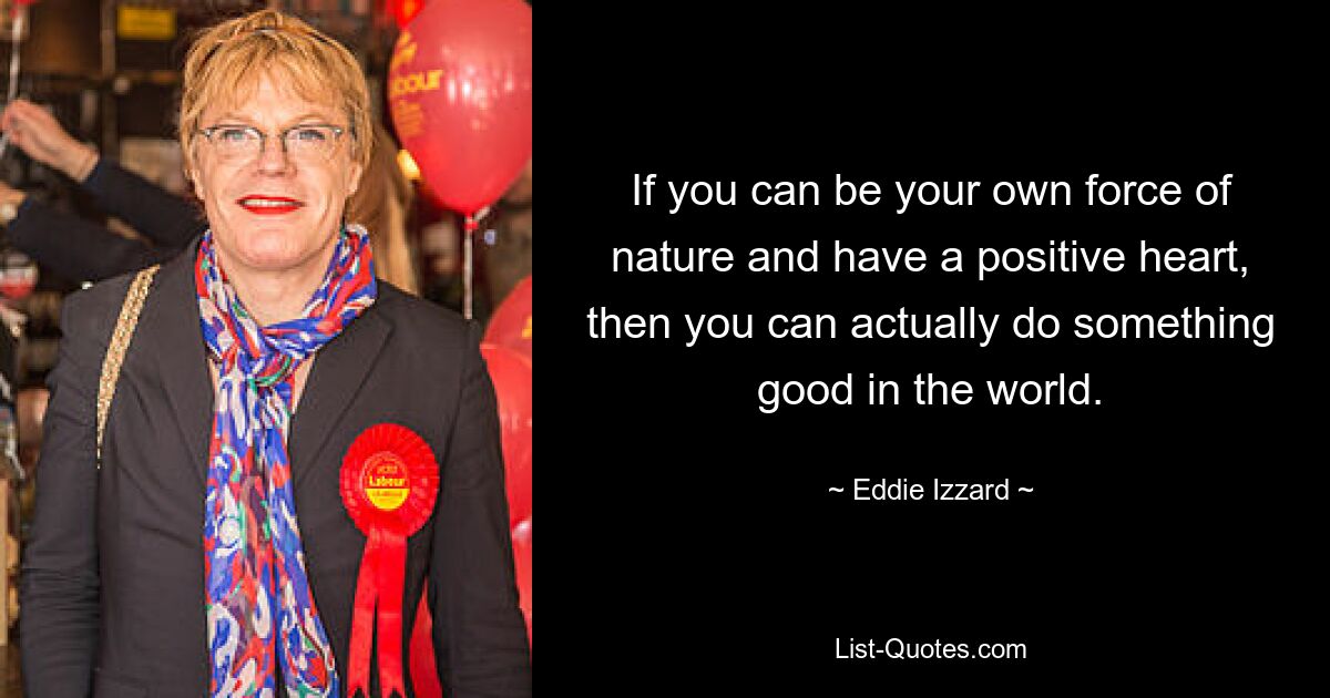 If you can be your own force of nature and have a positive heart, then you can actually do something good in the world. — © Eddie Izzard