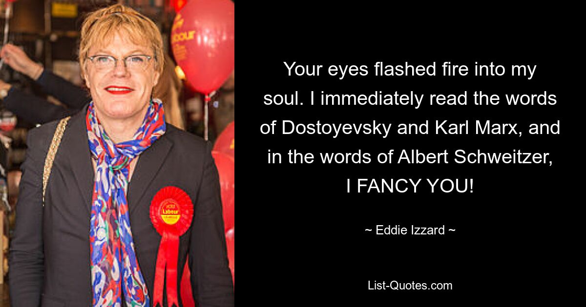 Your eyes flashed fire into my soul. I immediately read the words of Dostoyevsky and Karl Marx, and in the words of Albert Schweitzer, I FANCY YOU! — © Eddie Izzard