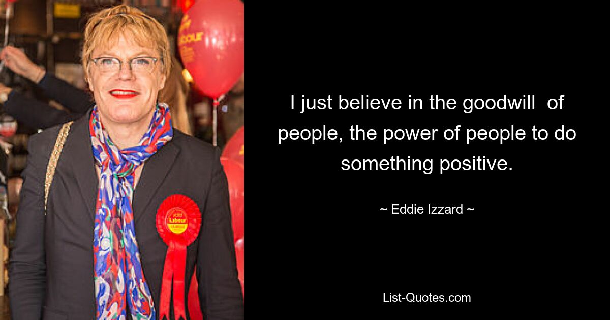 I just believe in the goodwill  of people, the power of people to do something positive. — © Eddie Izzard