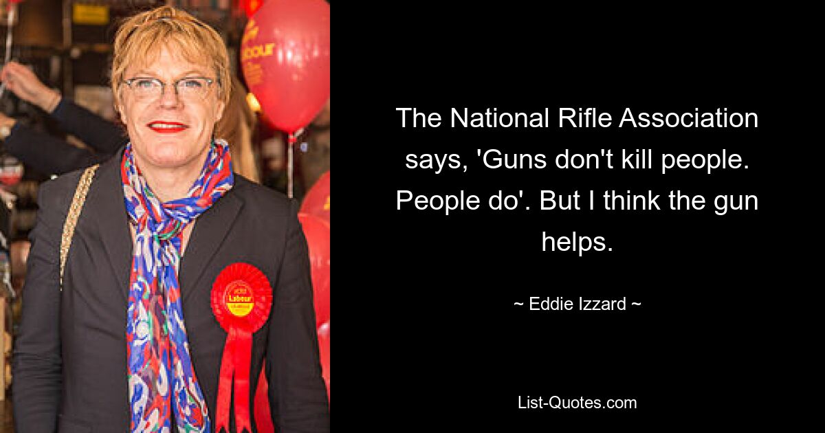 The National Rifle Association says, 'Guns don't kill people. People do'. But I think the gun helps. — © Eddie Izzard