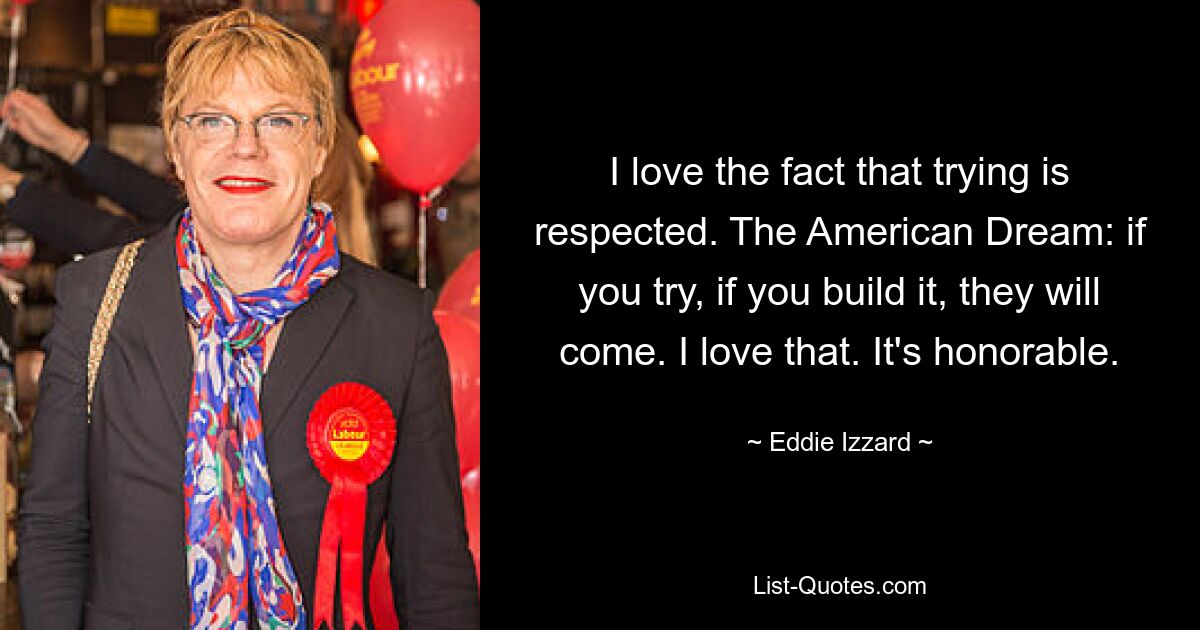 I love the fact that trying is respected. The American Dream: if you try, if you build it, they will come. I love that. It's honorable. — © Eddie Izzard