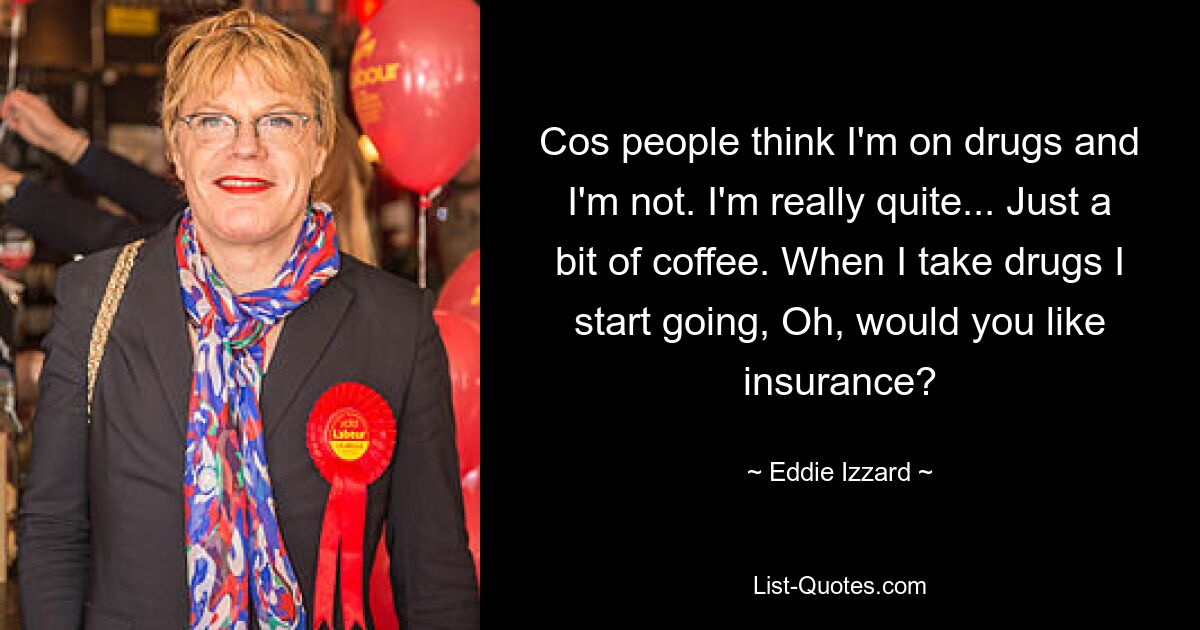 Cos people think I'm on drugs and I'm not. I'm really quite... Just a bit of coffee. When I take drugs I start going, Oh, would you like insurance? — © Eddie Izzard