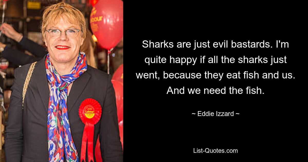 Sharks are just evil bastards. I'm quite happy if all the sharks just went, because they eat fish and us. And we need the fish. — © Eddie Izzard