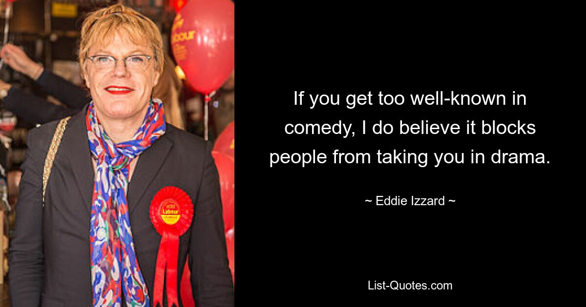 If you get too well-known in comedy, I do believe it blocks people from taking you in drama. — © Eddie Izzard