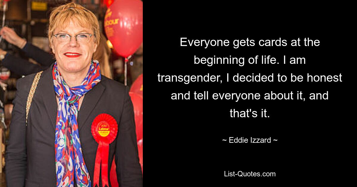 Everyone gets cards at the beginning of life. I am transgender, I decided to be honest and tell everyone about it, and that's it. — © Eddie Izzard