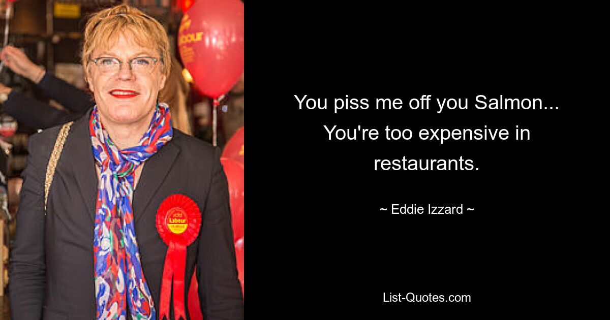 You piss me off you Salmon... You're too expensive in restaurants. — © Eddie Izzard