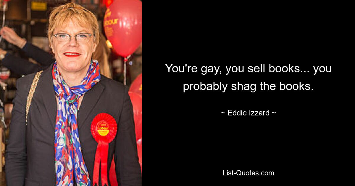 You're gay, you sell books... you probably shag the books. — © Eddie Izzard