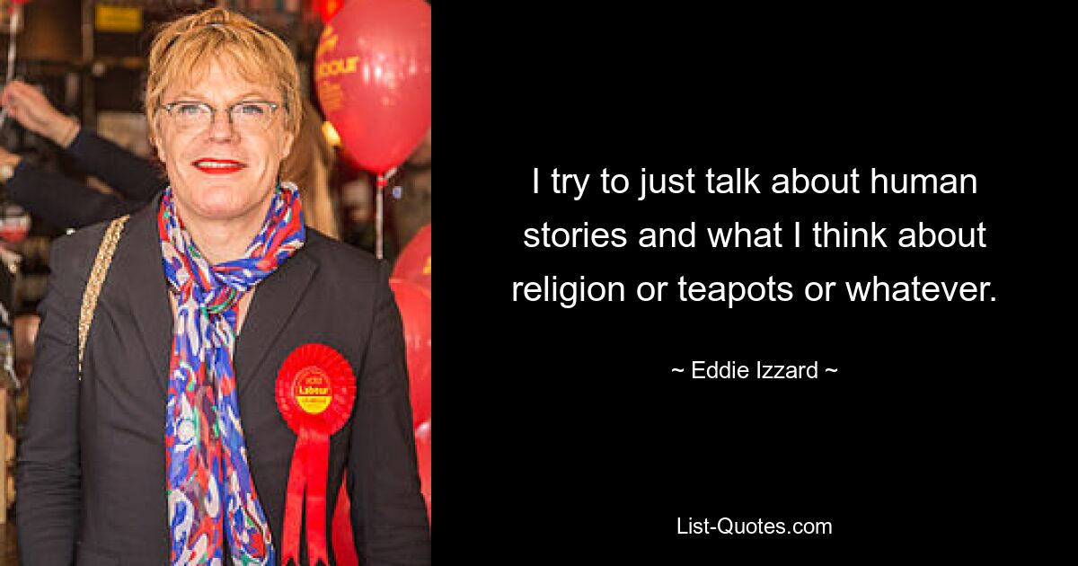 I try to just talk about human stories and what I think about religion or teapots or whatever. — © Eddie Izzard