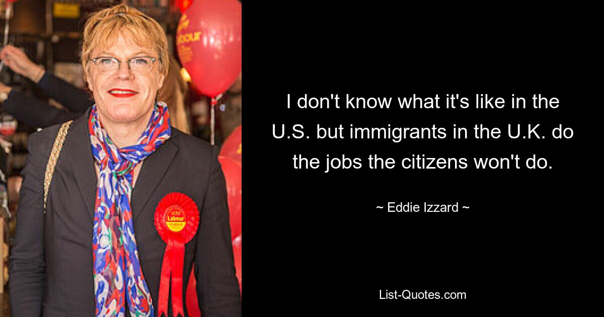 I don't know what it's like in the U.S. but immigrants in the U.K. do the jobs the citizens won't do. — © Eddie Izzard