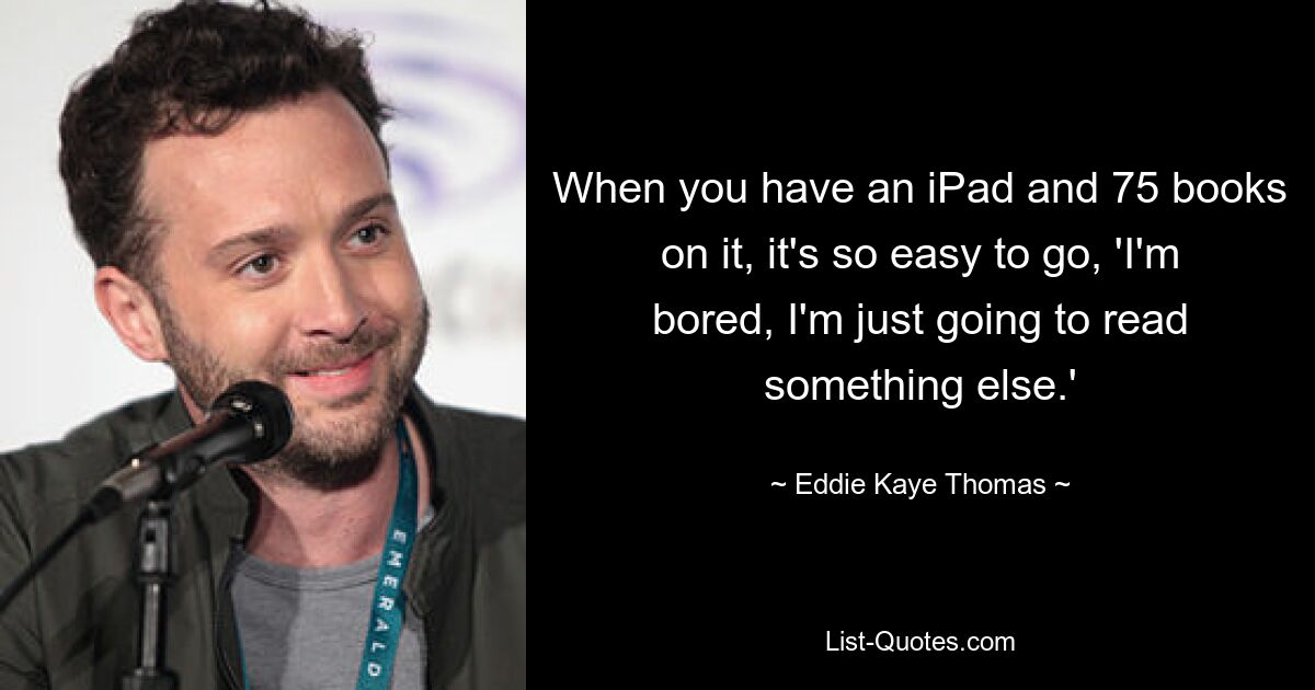 When you have an iPad and 75 books on it, it's so easy to go, 'I'm bored, I'm just going to read something else.' — © Eddie Kaye Thomas