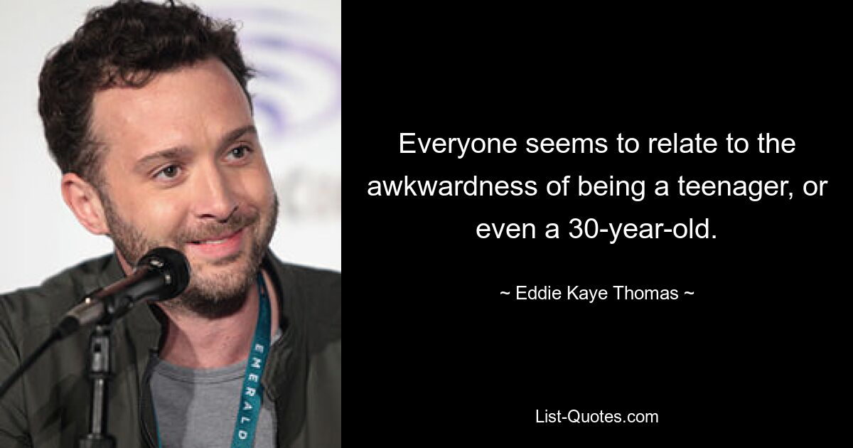 Everyone seems to relate to the awkwardness of being a teenager, or even a 30-year-old. — © Eddie Kaye Thomas