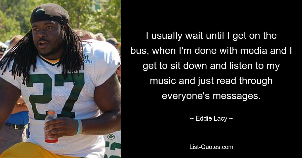 I usually wait until I get on the bus, when I'm done with media and I get to sit down and listen to my music and just read through everyone's messages. — © Eddie Lacy