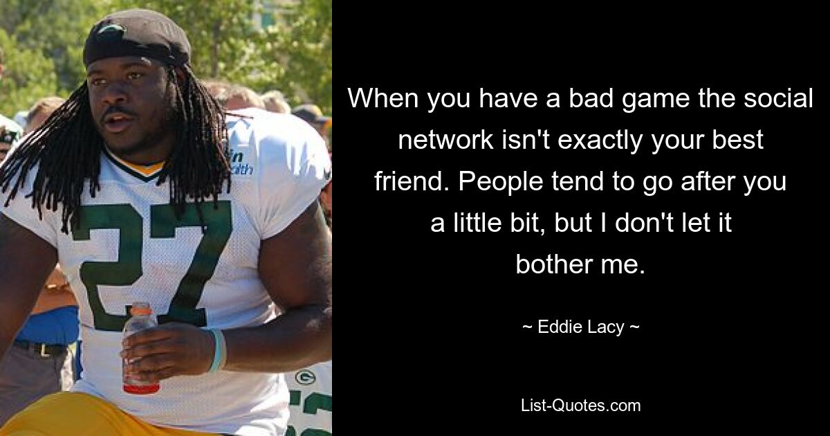 When you have a bad game the social network isn't exactly your best friend. People tend to go after you a little bit, but I don't let it bother me. — © Eddie Lacy