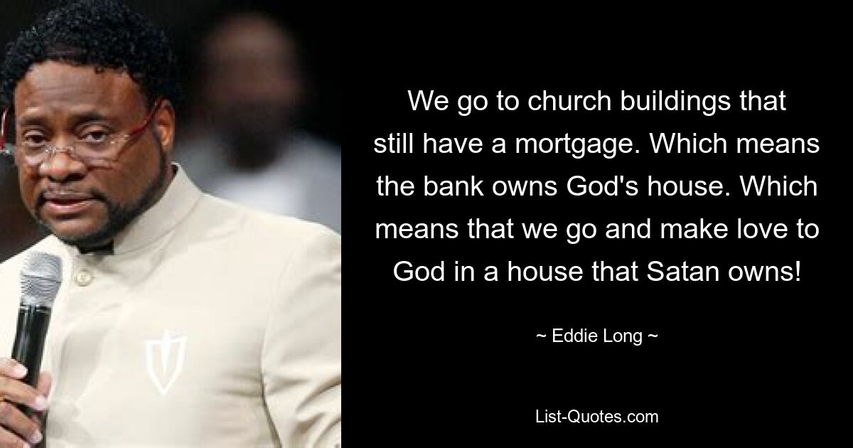 We go to church buildings that still have a mortgage. Which means the bank owns God's house. Which means that we go and make love to God in a house that Satan owns! — © Eddie Long