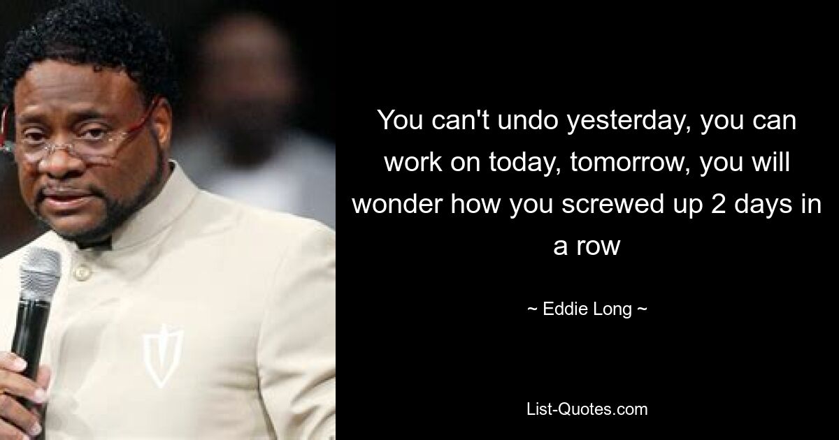 You can't undo yesterday, you can work on today, tomorrow, you will wonder how you screwed up 2 days in a row — © Eddie Long