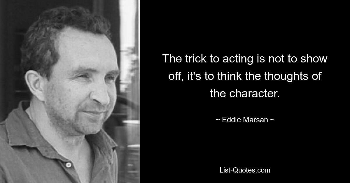 The trick to acting is not to show off, it's to think the thoughts of the character. — © Eddie Marsan