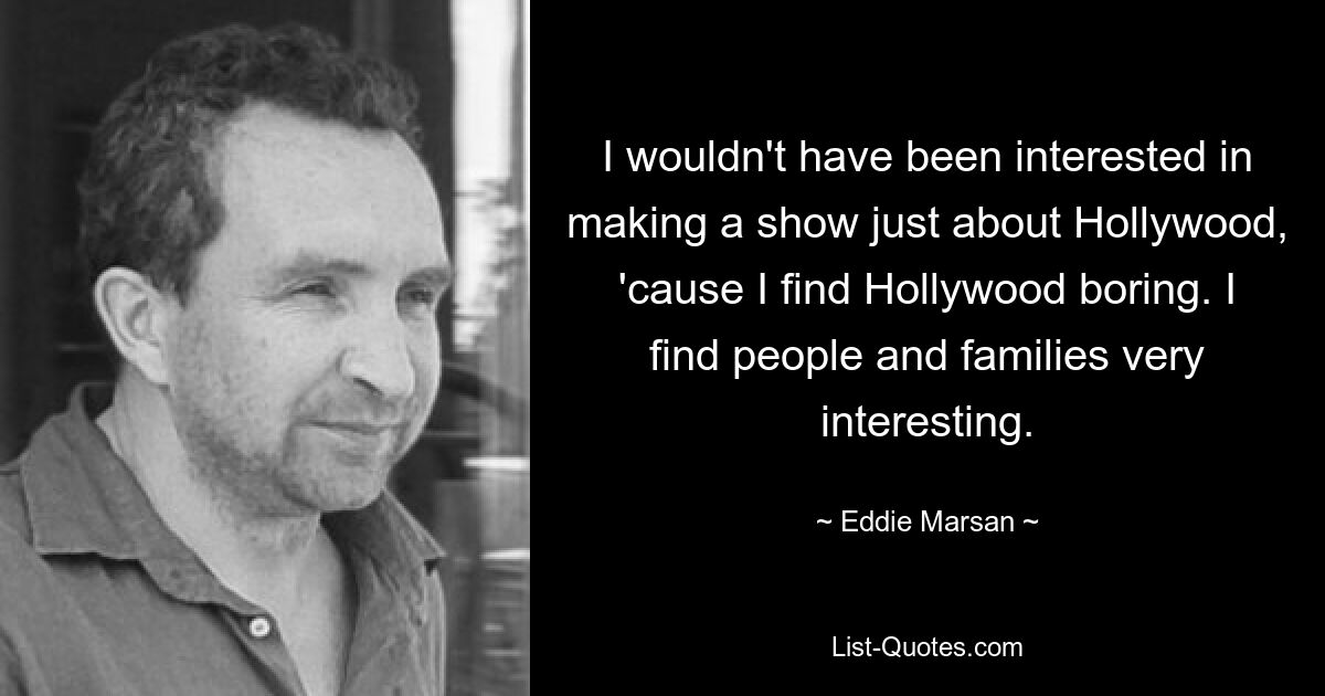 I wouldn't have been interested in making a show just about Hollywood, 'cause I find Hollywood boring. I find people and families very interesting. — © Eddie Marsan