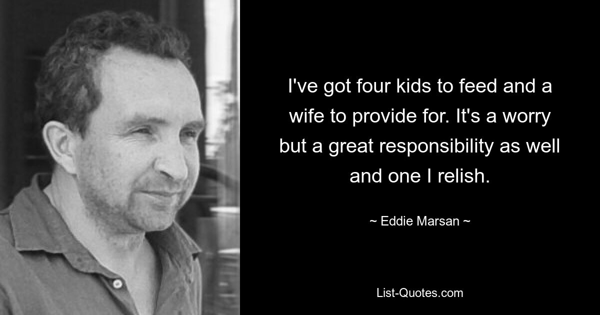 I've got four kids to feed and a wife to provide for. It's a worry but a great responsibility as well and one I relish. — © Eddie Marsan