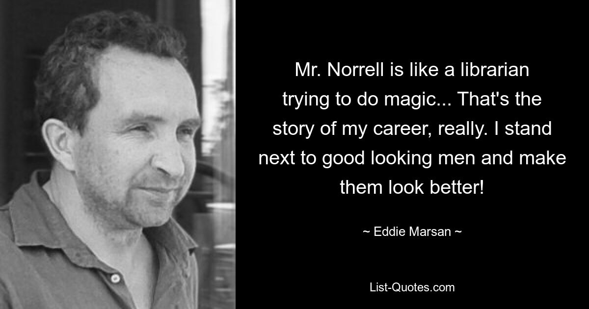 Mr. Norrell is like a librarian trying to do magic... That's the story of my career, really. I stand next to good looking men and make them look better! — © Eddie Marsan