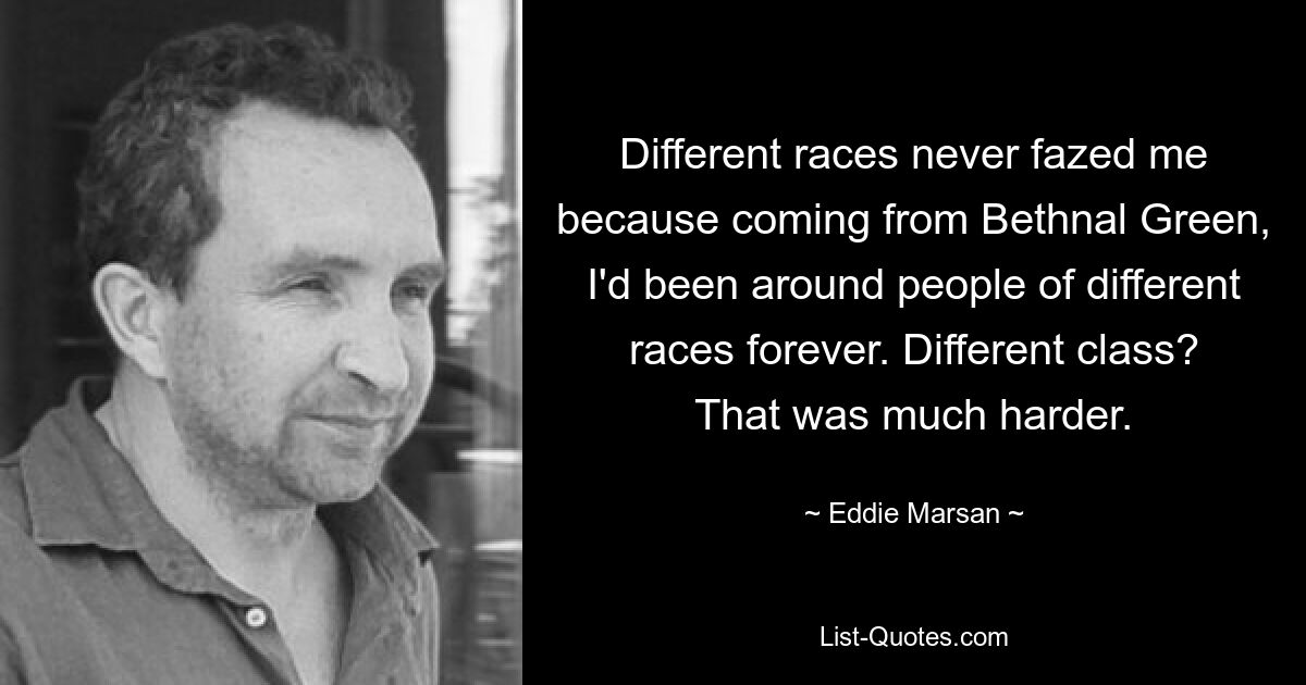 Different races never fazed me because coming from Bethnal Green, I'd been around people of different races forever. Different class? That was much harder. — © Eddie Marsan