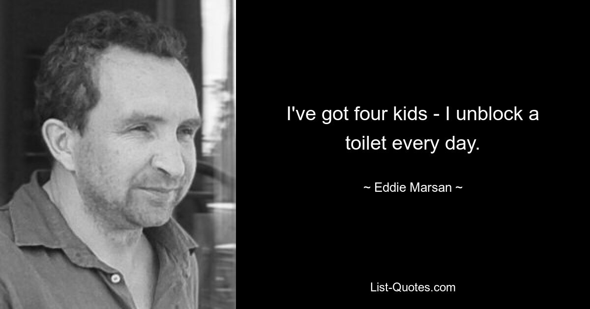 I've got four kids - I unblock a toilet every day. — © Eddie Marsan