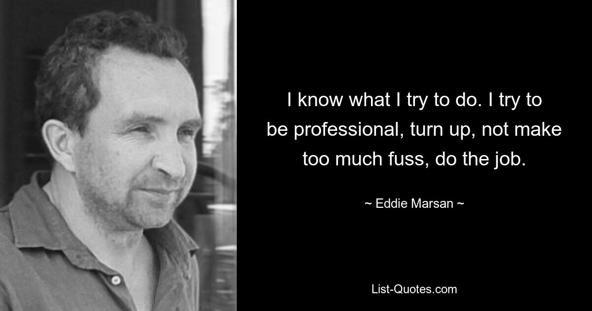 I know what I try to do. I try to be professional, turn up, not make too much fuss, do the job. — © Eddie Marsan