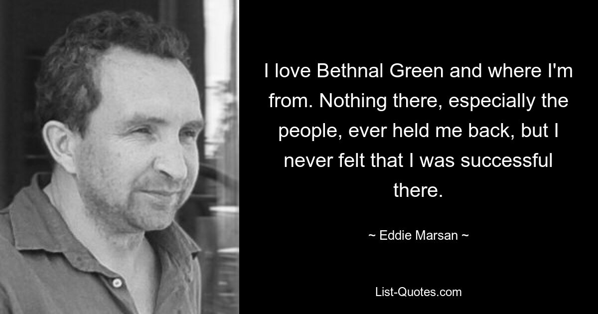 I love Bethnal Green and where I'm from. Nothing there, especially the people, ever held me back, but I never felt that I was successful there. — © Eddie Marsan