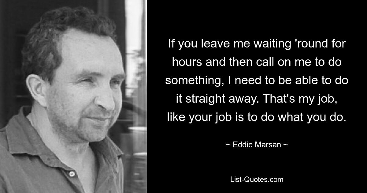 If you leave me waiting 'round for hours and then call on me to do something, I need to be able to do it straight away. That's my job, like your job is to do what you do. — © Eddie Marsan