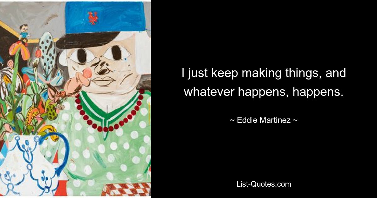 I just keep making things, and whatever happens, happens. — © Eddie Martinez