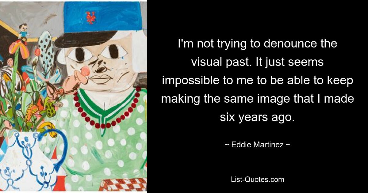 I'm not trying to denounce the visual past. It just seems impossible to me to be able to keep making the same image that I made six years ago. — © Eddie Martinez