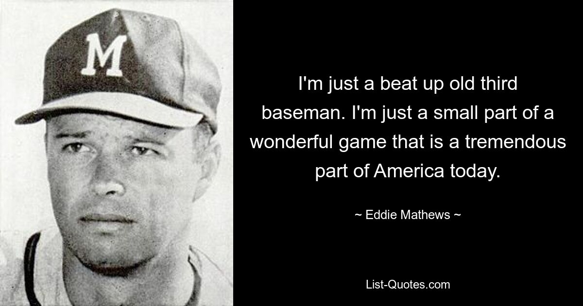 Ich bin nur ein heruntergekommener alter Third Baseman. Ich bin nur ein kleiner Teil eines wunderbaren Spiels, das heute einen enormen Teil Amerikas ausmacht. — © Eddie Mathews