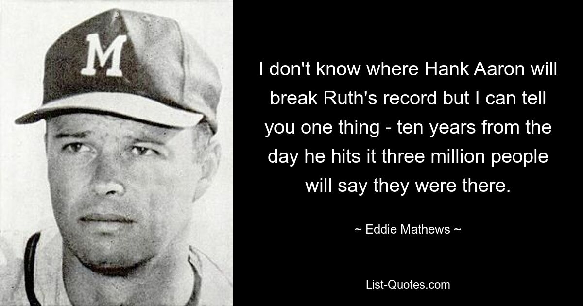 Ich weiß nicht, wo Hank Aaron Ruths Rekord brechen wird, aber eines kann ich Ihnen sagen: Zehn Jahre nach dem Tag, an dem er ihn erreicht, werden drei Millionen Menschen sagen, sie hätten es geschafft. — © Eddie Mathews