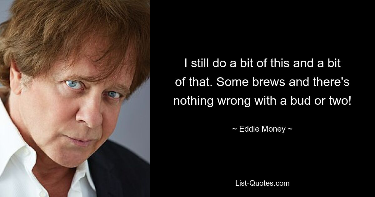 I still do a bit of this and a bit of that. Some brews and there's nothing wrong with a bud or two! — © Eddie Money