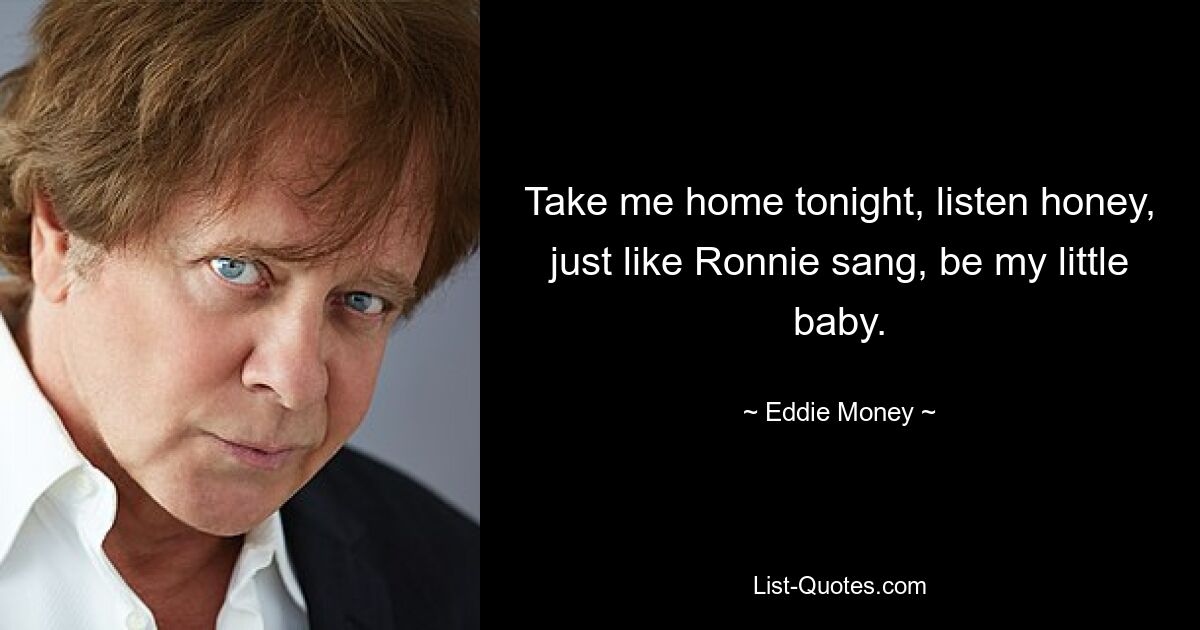 Take me home tonight, listen honey, just like Ronnie sang, be my little baby. — © Eddie Money