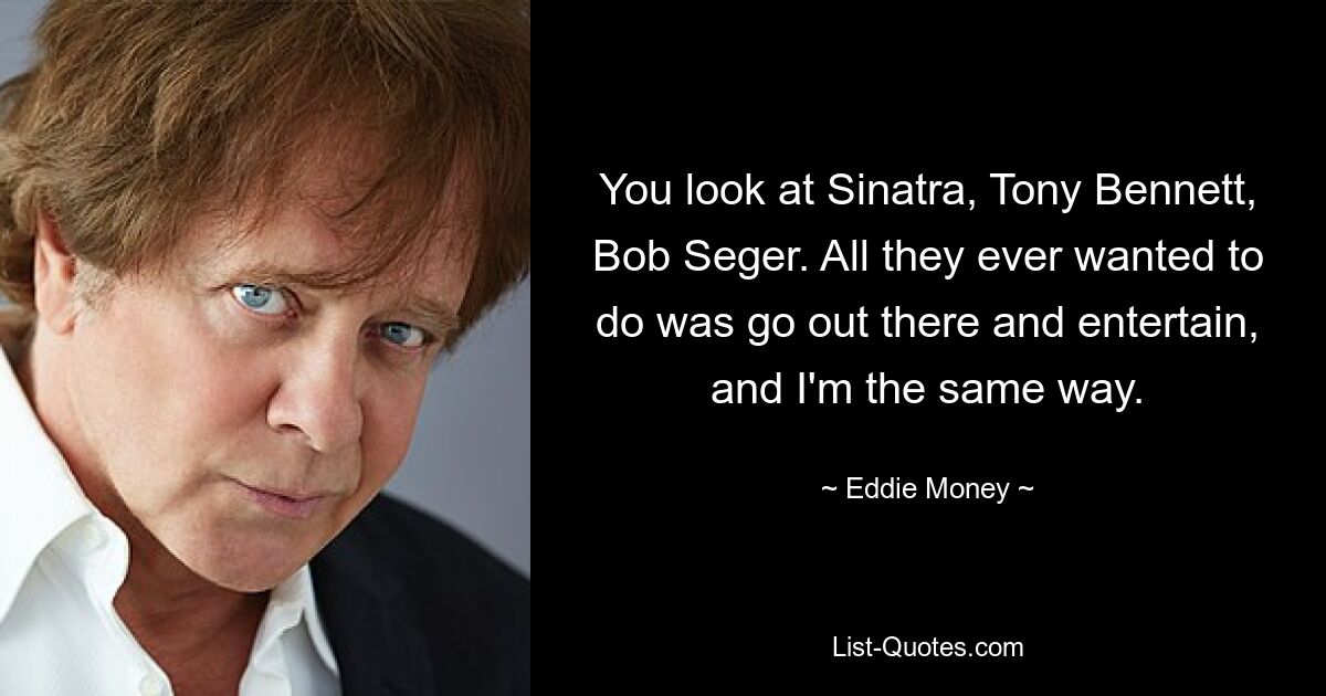 You look at Sinatra, Tony Bennett, Bob Seger. All they ever wanted to do was go out there and entertain, and I'm the same way. — © Eddie Money